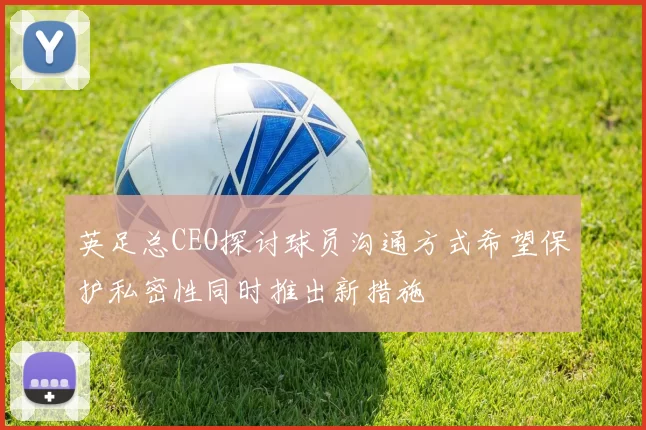 英足总CEO探讨球员沟通方式希望保护私密性同时推出新措施