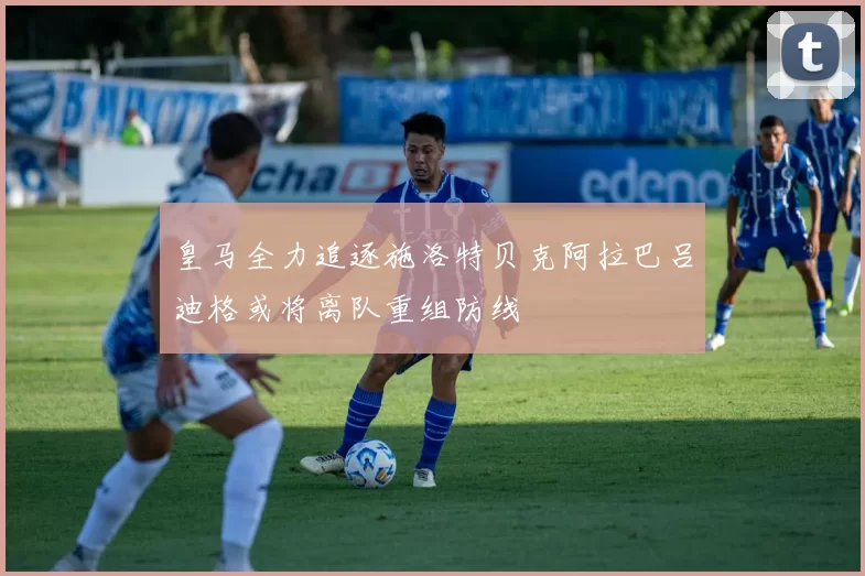 皇马全力追逐施洛特贝克阿拉巴吕迪格或将离队重组防线