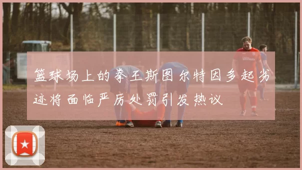 篮球场上的拳王斯图尔特因多起劣迹将面临严厉处罚引发热议