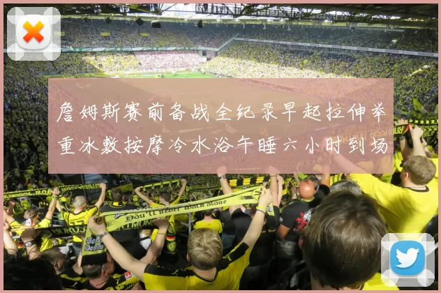 詹姆斯赛前备战全纪录早起拉伸举重冰敷按摩冷水浴午睡六小时到场准备