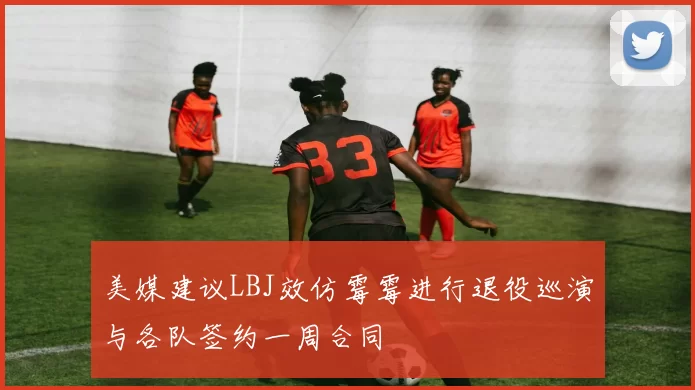 美媒建议LBJ效仿霉霉进行退役巡演与各队签约一周合同