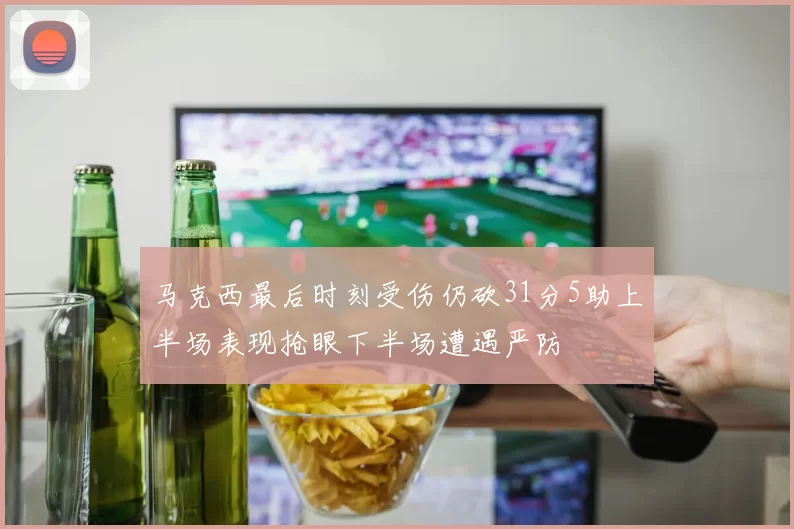 马克西最后时刻受伤仍砍31分5助上半场表现抢眼下半场遭遇严防