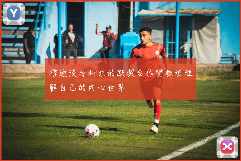 穆迪谈与科尔的默契合作赞教练理解自己的内心世界
