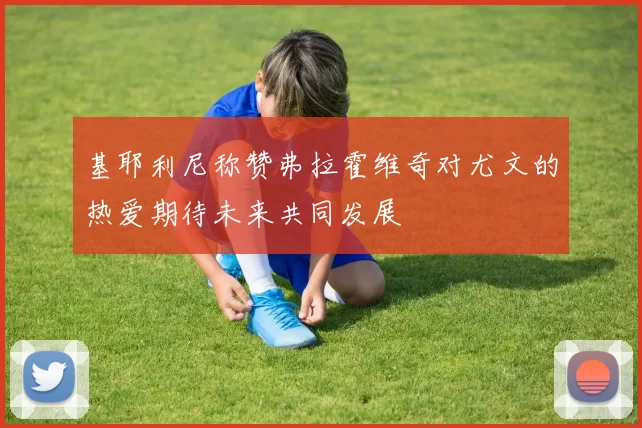 基耶利尼称赞弗拉霍维奇对尤文的热爱期待未来共同发展