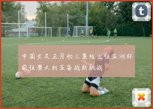 中国女足正月初三集结出征亚洲杯前往澳大利亚备战新挑战