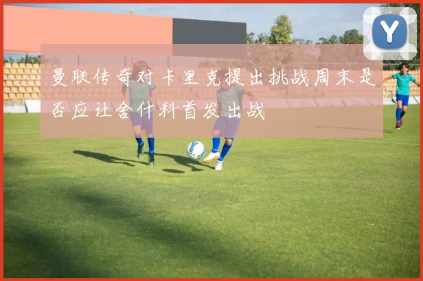 曼联传奇对卡里克提出挑战周末是否应让舍什科首发出战