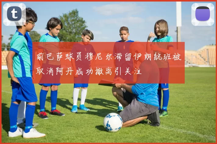 前巴萨球员穆尼尔滞留伊朗航班被取消阿丹成功撤离引关注