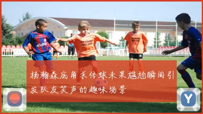 杨瀚森底角求传球未果尴尬瞬间引发队友笑声的趣味场景