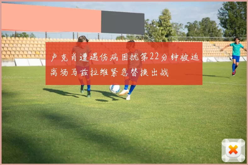 卢克肖遭遇伤病困扰第22分钟被迫离场马兹拉维紧急替换出战