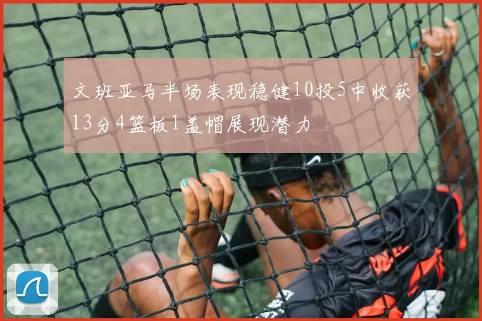 文班亚马半场表现稳健10投5中收获13分4篮板1盖帽展现潜力