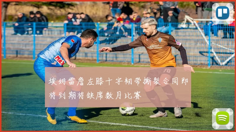 埃姆雷詹左膝十字韧带撕裂合同即将到期将缺席数月比赛