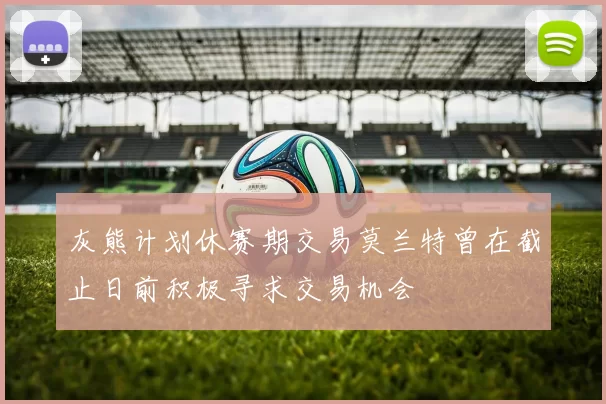 灰熊计划休赛期交易莫兰特曾在截止日前积极寻求交易机会