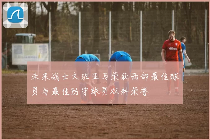 未来战士文班亚马荣获西部最佳球员与最佳防守球员双料荣誉