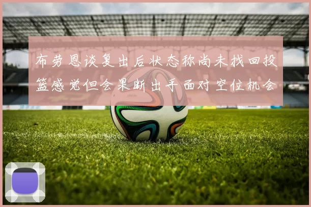 布劳恩谈复出后状态称尚未找回投篮感觉但会果断出手面对空位机会