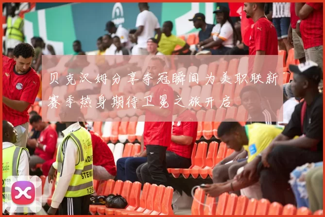 贝克汉姆分享夺冠瞬间为美职联新赛季热身期待卫冕之旅开启