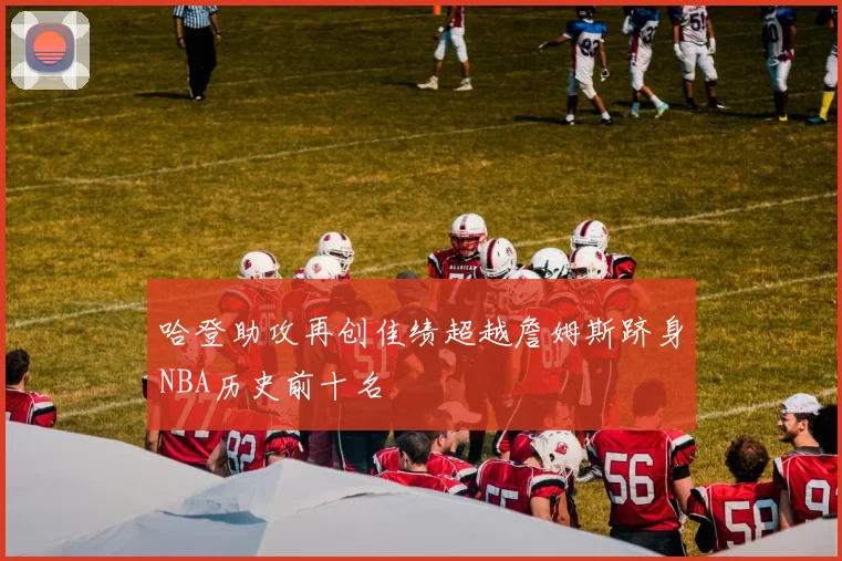 哈登助攻再创佳绩超越詹姆斯跻身NBA历史前十名