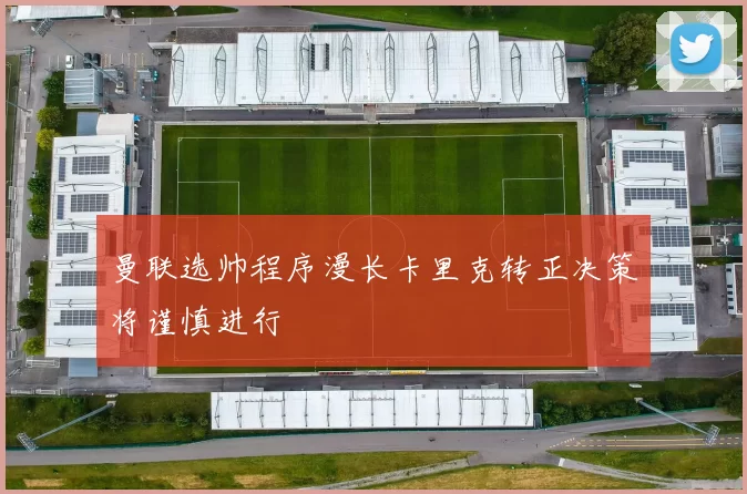 曼联选帅程序漫长卡里克转正决策将谨慎进行