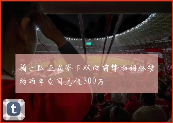骑士队正式签下双向前锋汤姆林续约两年合同总值300万
